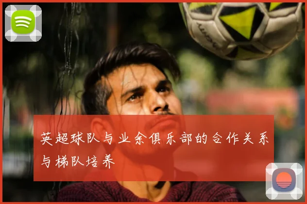 英超球队与业余俱乐部的合作关系与梯队培养